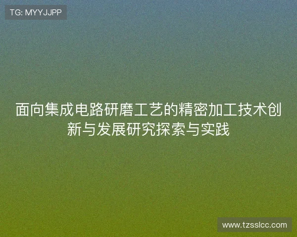 面向集成电路研磨工艺的精密加工技术创新与发展研究探索与实践