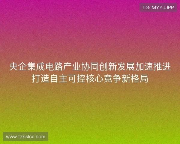 央企集成电路产业协同创新发展加速推进打造自主可控核心竞争新格局
